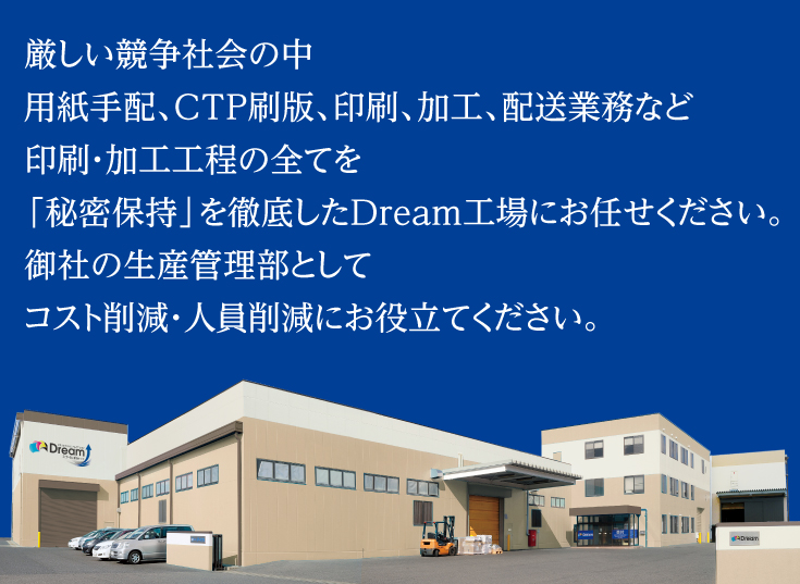 厳しい競争社会の中、用紙手配、CTP刷版、印刷、加工、配送業務など、印刷・加工工程の全てを「秘密保持」を徹底したDream工場にお任せください。御社の生産管理部としてコスト削減、人員削減にお役立てください。